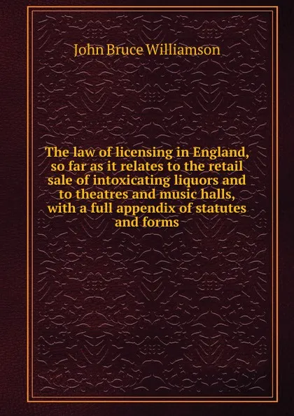 Обложка книги The law of licensing in England, so far as it relates to the retail sale of intoxicating liquors and to theatres and music halls, with a full appendix of statutes and forms, John Bruce Williamson
