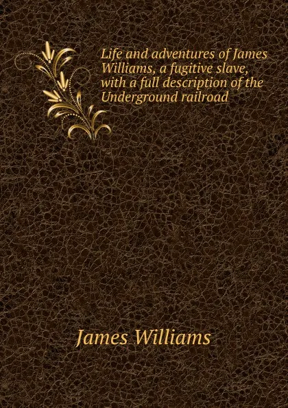 Обложка книги Life and adventures of James Williams, a fugitive slave, with a full description of the Underground railroad, James Williams