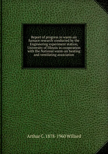 Обложка книги Report of progress in warm-air furnace research conducted by the Engineering experiment station, University of Illinois in cooperation with the National warm-air heating and ventilating association, Arthur C. 1878-1960 Willard