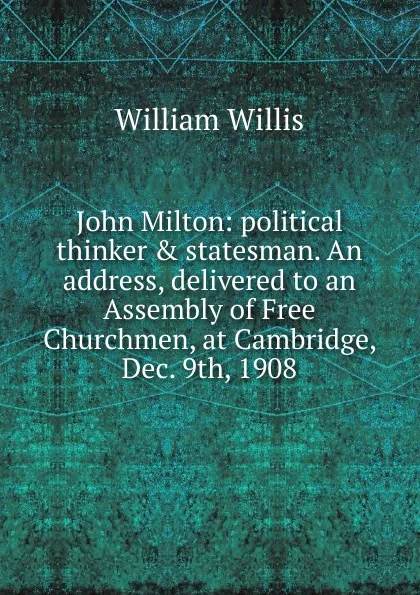 Обложка книги John Milton: political thinker . statesman. An address, delivered to an Assembly of Free Churchmen, at Cambridge, Dec. 9th, 1908, William Willis