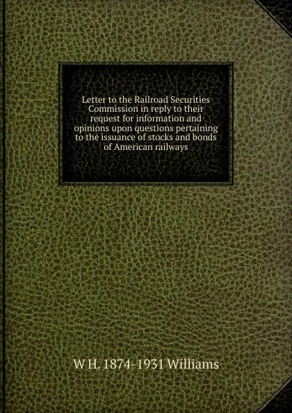 Обложка книги Letter to the Railroad Securities Commission in reply to their request for information and opinions upon questions pertaining to the issuance of stocks and bonds of American railways, W H. 1874-1931 Williams