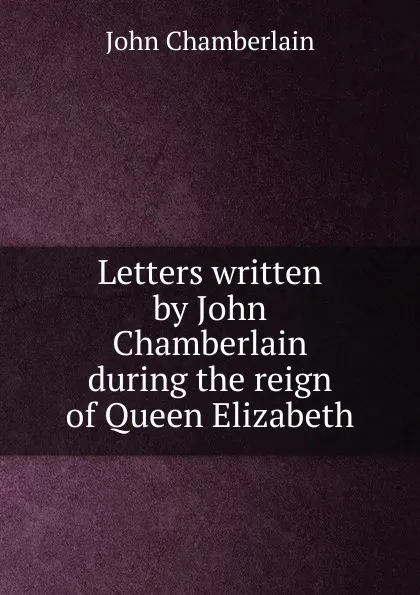 Обложка книги Letters written by John Chamberlain during the reign of Queen Elizabeth, John Chamberlain