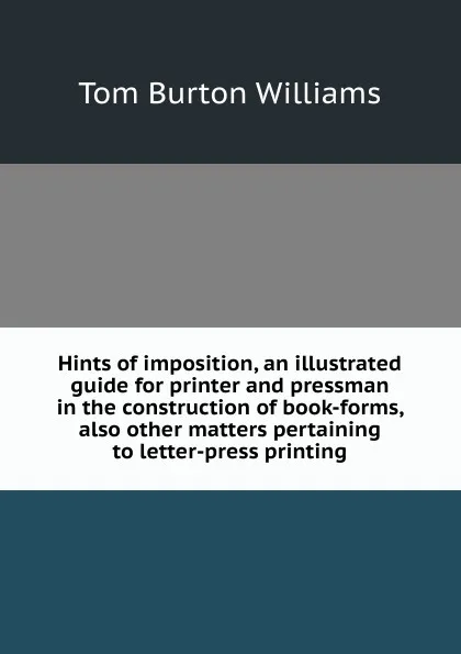 Обложка книги Hints of imposition, an illustrated guide for printer and pressman in the construction of book-forms, also other matters pertaining to letter-press printing, Tom Burton Williams