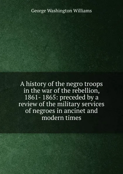 Обложка книги A history of the negro troops in the war of the rebellion, 1861- 1865: preceded by a review of the military services of negroes in ancinet and modern times, George Washington Williams