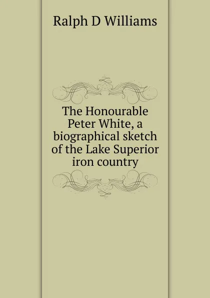 Обложка книги The Honourable Peter White, a biographical sketch of the Lake Superior iron country, Ralph D Williams