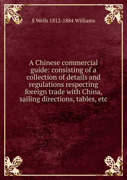 Обложка книги A Chinese commercial guide: consisting of a collection of details and regulations respecting foreign trade with China, sailing directions, tables, etc., S Wells 1812-1884 Williams