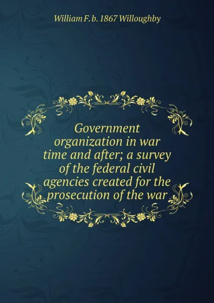 Обложка книги Government organization in war time and after; a survey of the federal civil agencies created for the prosecution of the war, William F. b. 1867 Willoughby