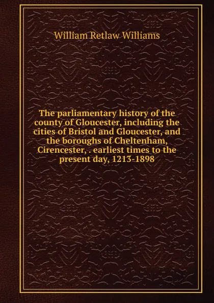 Обложка книги The parliamentary history of the county of Gloucester, including the cities of Bristol and Gloucester, and the boroughs of Cheltenham, Cirencester, . earliest times to the present day, 1213-1898, William Retlaw Williams