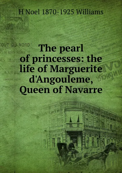 Обложка книги The pearl of princesses: the life of Marguerite d.Angouleme, Queen of Navarre, H Noel 1870-1925 Williams