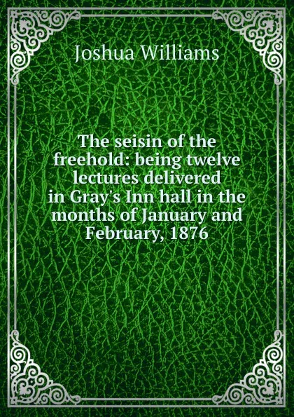 Обложка книги The seisin of the freehold: being twelve lectures delivered in Gray.s Inn hall in the months of January and February, 1876, Joshua Williams