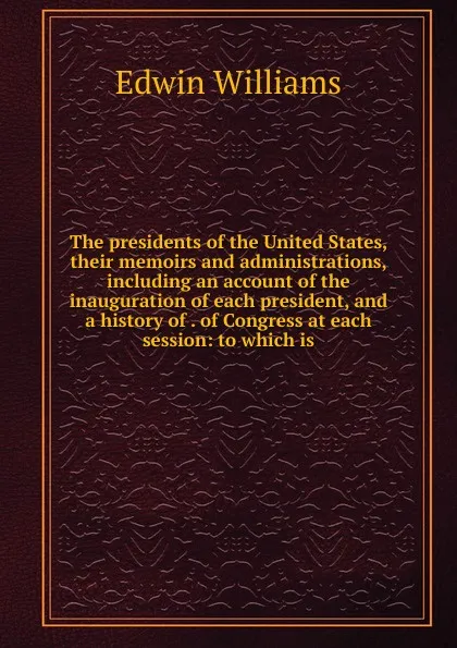 Обложка книги The presidents of the United States, their memoirs and administrations, including an account of the inauguration of each president, and a history of . of Congress at each session: to which is, Edwin Williams