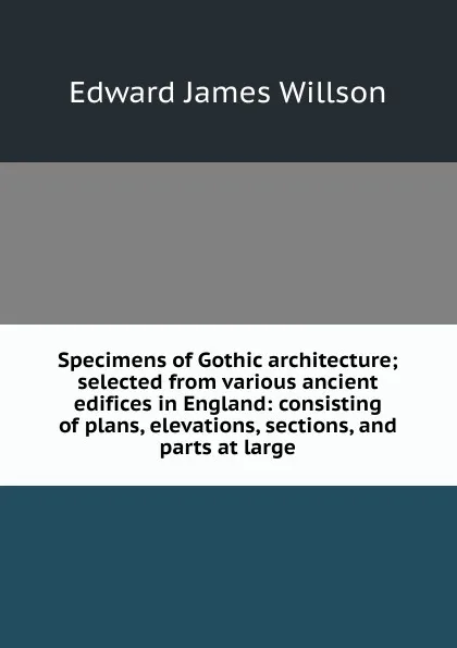 Обложка книги Specimens of Gothic architecture; selected from various ancient edifices in England: consisting of plans, elevations, sections, and parts at large, Edward James Willson