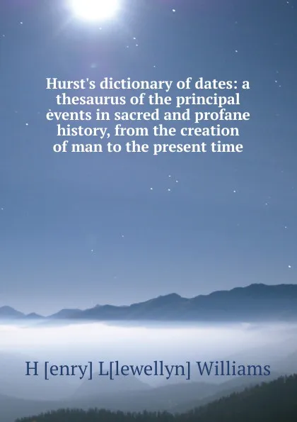 Обложка книги Hurst.s dictionary of dates: a thesaurus of the principal events in sacred and profane history, from the creation of man to the present time, H [enry] L[lewellyn] Williams