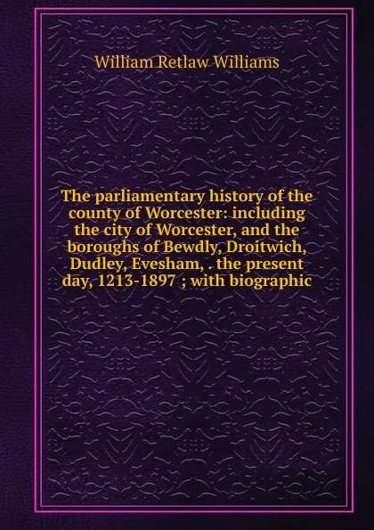 Обложка книги The parliamentary history of the county of Worcester: including the city of Worcester, and the boroughs of Bewdly, Droitwich, Dudley, Evesham, . the present day, 1213-1897 ; with biographic, William Retlaw Williams