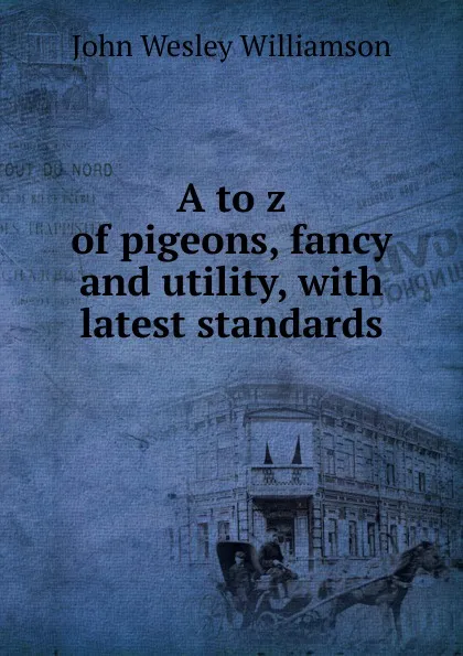 Обложка книги A to z of pigeons, fancy and utility, with latest standards, John Wesley Williamson