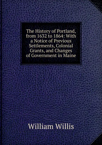 Обложка книги The History of Portland, from 1632 to 1864: With a Notice of Previous Settlements, Colonial Grants, and Changes of Government in Maine, William Willis