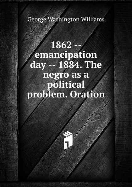 Обложка книги 1862 -- emancipation day -- 1884. The negro as a political problem. Oration, George Washington Williams