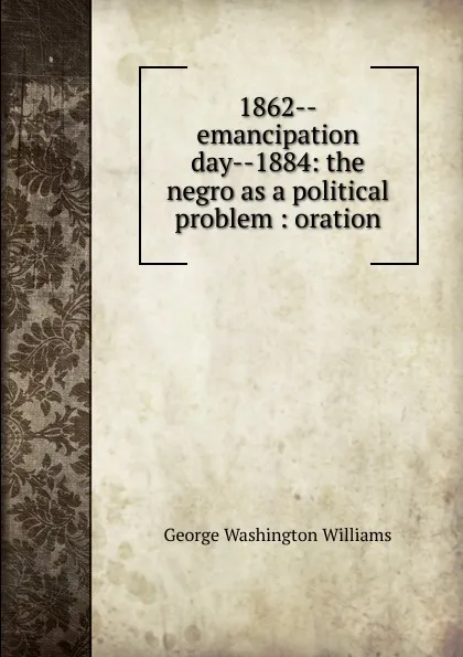 Обложка книги 1862--emancipation day--1884: the negro as a political problem : oration, George Washington Williams