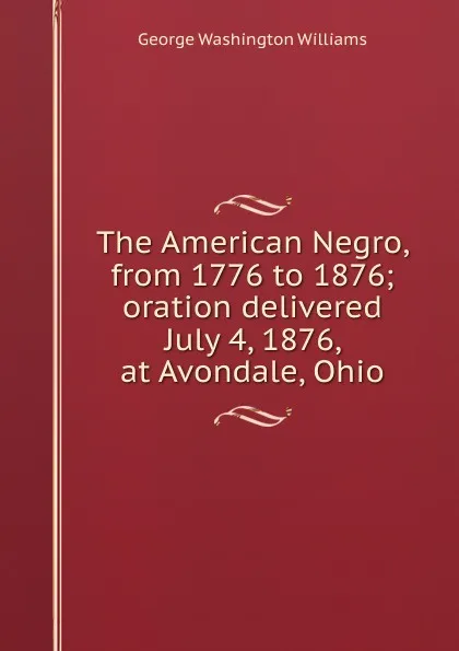 Обложка книги The American Negro, from 1776 to 1876; oration delivered July 4, 1876, at Avondale, Ohio, George Washington Williams