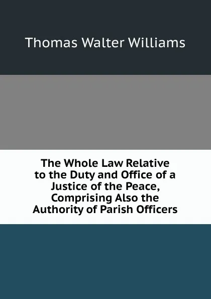 Обложка книги The Whole Law Relative to the Duty and Office of a Justice of the Peace, Comprising Also the Authority of Parish Officers, Thomas Walter Williams