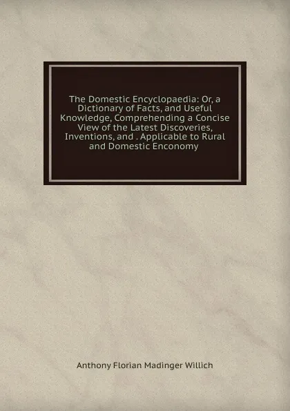 Обложка книги The Domestic Encyclopaedia: Or, a Dictionary of Facts, and Useful Knowledge, Comprehending a Concise View of the Latest Discoveries, Inventions, and . Applicable to Rural and Domestic Enconomy ., Anthony Florian Madinger Willich