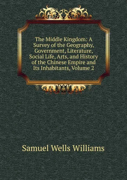 Обложка книги The Middle Kingdom: A Survey of the Geography, Government, Literature, Social Life, Arts, and History of the Chinese Empire and Its Inhabitants, Volume 2, Samuel Wells Williams