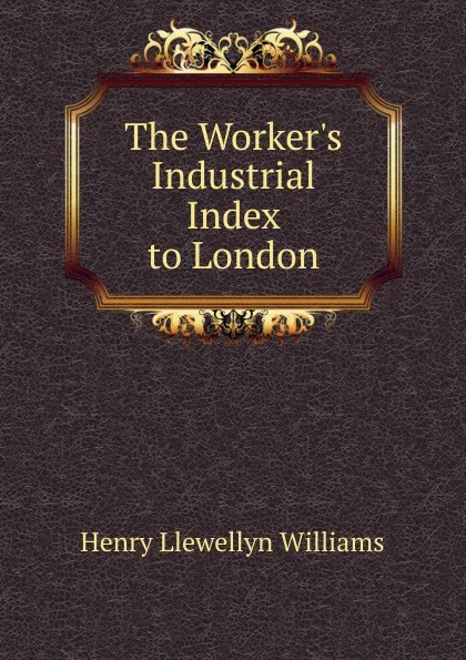 Обложка книги The Worker.s Industrial Index to London, Henry Llewellyn Williams