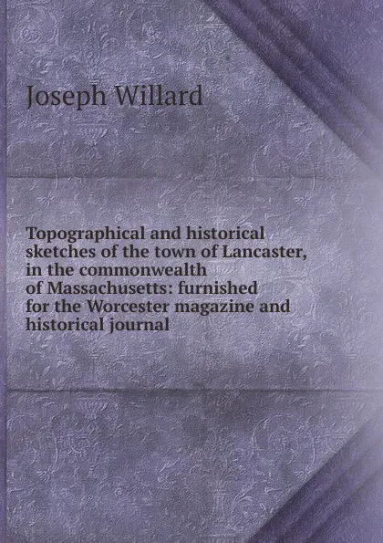 Обложка книги Topographical and historical sketches of the town of Lancaster, in the commonwealth of Massachusetts: furnished for the Worcester magazine and historical journal, Joseph Willard