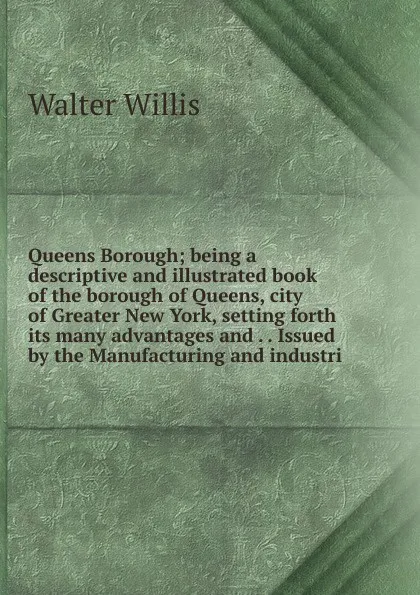 Обложка книги Queens Borough; being a descriptive and illustrated book of the borough of Queens, city of Greater New York, setting forth its many advantages and . . Issued by the Manufacturing and industri, Walter Willis