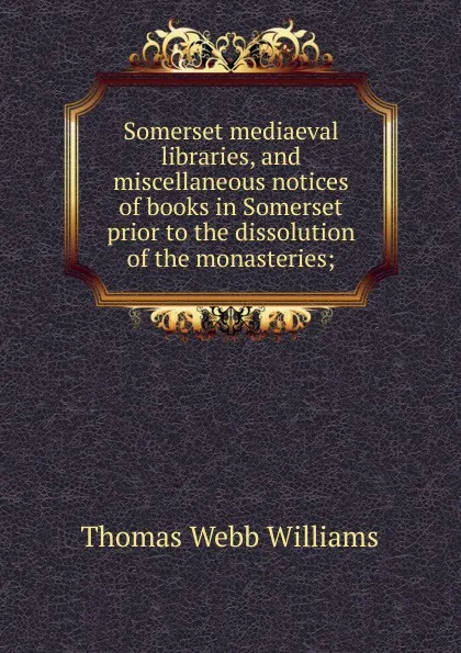 Обложка книги Somerset mediaeval libraries, and miscellaneous notices of books in Somerset prior to the dissolution of the monasteries;, Thomas Webb Williams