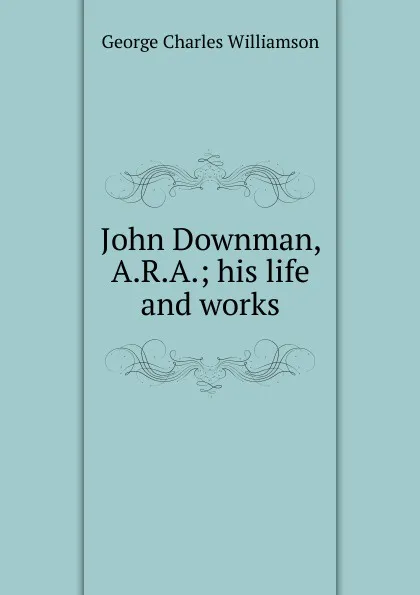 Обложка книги John Downman, A.R.A.; his life and works, G. C. Williamson