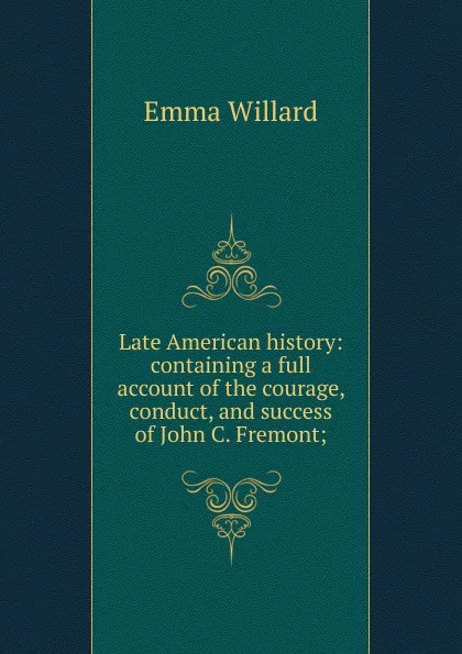 Обложка книги Late American history: containing a full account of the courage, conduct, and success of John C. Fremont;, Emma Willard