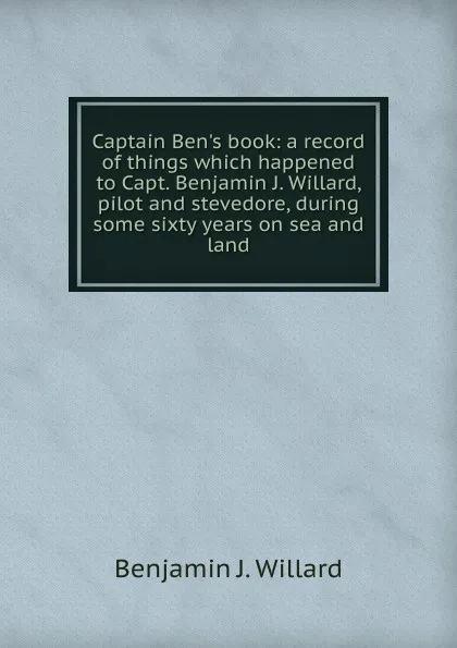 Обложка книги Captain Ben.s book: a record of things which happened to Capt. Benjamin J. Willard, pilot and stevedore, during some sixty years on sea and land, Benjamin J. Willard