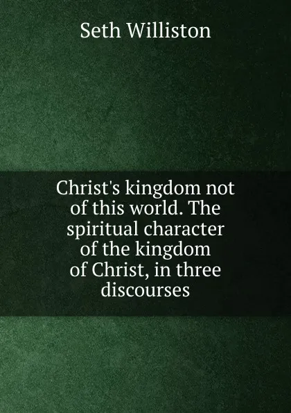 Обложка книги Christ.s kingdom not of this world. The spiritual character of the kingdom of Christ, in three discourses, Seth Williston