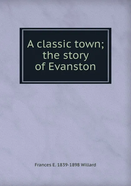 Обложка книги A classic town; the story of Evanston, Frances E. 1839-1898 Willard