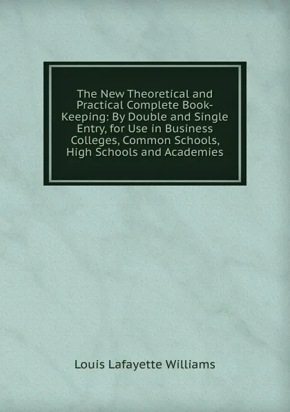 Обложка книги The New Theoretical and Practical Complete Book-Keeping: By Double and Single Entry, for Use in Business Colleges, Common Schools, High Schools and Academies, Louis Lafayette Williams