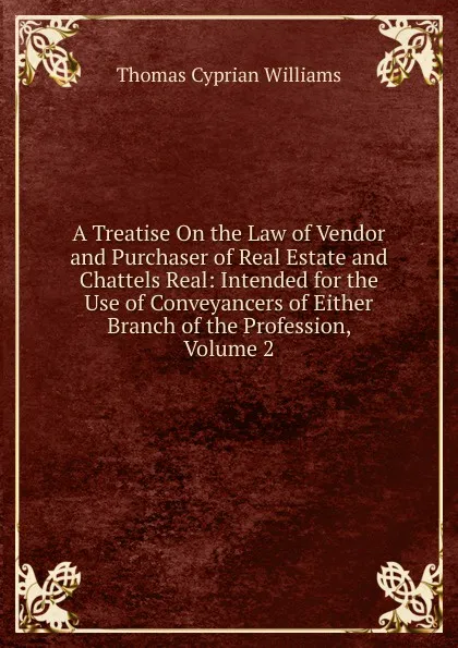 Обложка книги A Treatise On the Law of Vendor and Purchaser of Real Estate and Chattels Real: Intended for the Use of Conveyancers of Either Branch of the Profession, Volume 2, Thomas Cyprian Williams