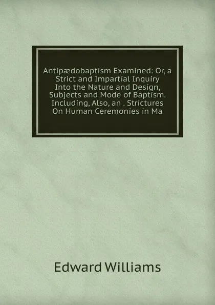 Обложка книги Antipaedobaptism Examined: Or, a Strict and Impartial Inquiry Into the Nature and Design, Subjects and Mode of Baptism. Including, Also, an . Strictures On Human Ceremonies in Ma, Edward Williams