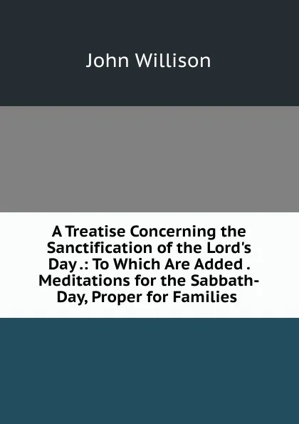 Обложка книги A Treatise Concerning the Sanctification of the Lord.s Day .: To Which Are Added . Meditations for the Sabbath-Day, Proper for Families ., John Willison