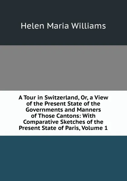 Обложка книги A Tour in Switzerland, Or, a View of the Present State of the Governments and Manners of Those Cantons: With Comparative Sketches of the Present State of Paris, Volume 1, Helen Maria Williams