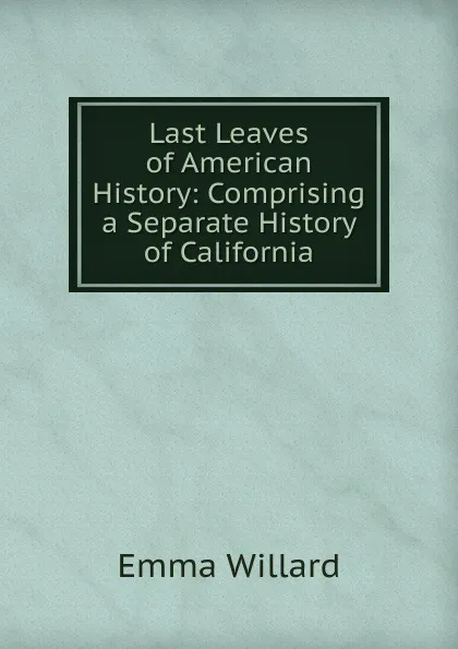 Обложка книги Last Leaves of American History: Comprising a Separate History of California, Emma Willard