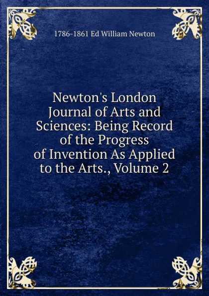 Обложка книги Newton.s London Journal of Arts and Sciences: Being Record of the Progress of Invention As Applied to the Arts., Volume 2, 1786-1861 Ed William Newton