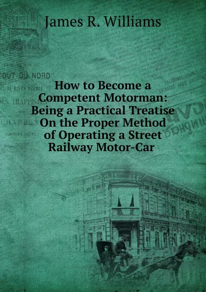 Обложка книги How to Become a Competent Motorman: Being a Practical Treatise On the Proper Method of Operating a Street Railway Motor-Car ., James R. Williams