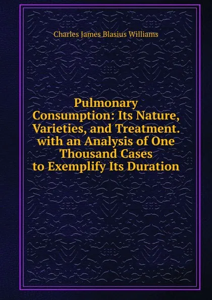 Обложка книги Pulmonary Consumption: Its Nature, Varieties, and Treatment. with an Analysis of One Thousand Cases to Exemplify Its Duration, Charles James Blasius Williams