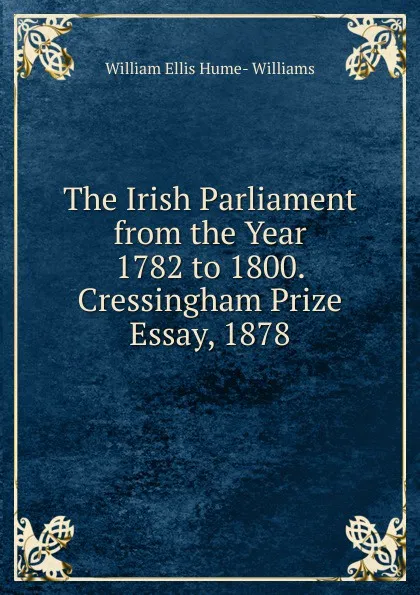 Обложка книги The Irish Parliament from the Year 1782 to 1800. Cressingham Prize Essay, 1878, William Ellis Hume-Williams