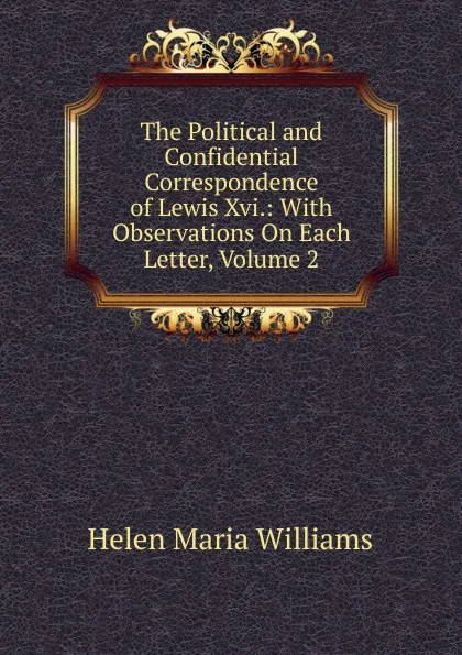 Обложка книги The Political and Confidential Correspondence of Lewis Xvi.: With Observations On Each Letter, Volume 2, Helen Maria Williams