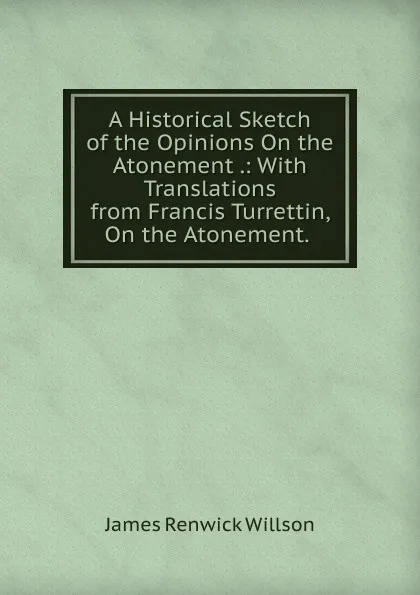 Обложка книги A Historical Sketch of the Opinions On the Atonement .: With Translations from Francis Turrettin, On the Atonement. ., James Renwick Willson