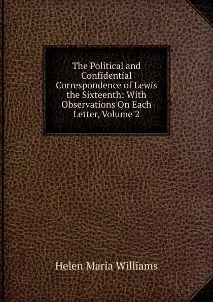 Обложка книги The Political and Confidential Correspondence of Lewis the Sixteenth: With Observations On Each Letter, Volume 2, Helen Maria Williams