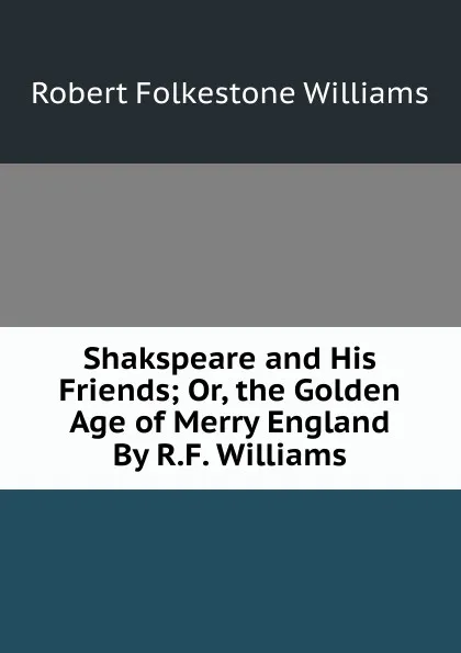 Обложка книги Shakspeare and His Friends; Or, the Golden Age of Merry England By R.F. Williams., Robert Folkestone Williams