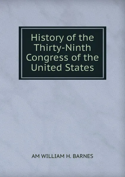 Обложка книги History of the Thirty-Ninth Congress of the United States., AM WILLIAM H. BARNES